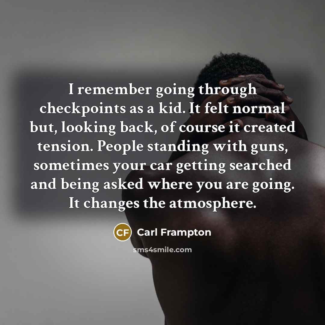 “I remember going through checkpoints as a kid. It felt normal but, looking back, of course it created tension. People standing with guns, sometimes your car getting searched and being asked where you are going. It changes the atmosphere.” quote by Carl Frampton