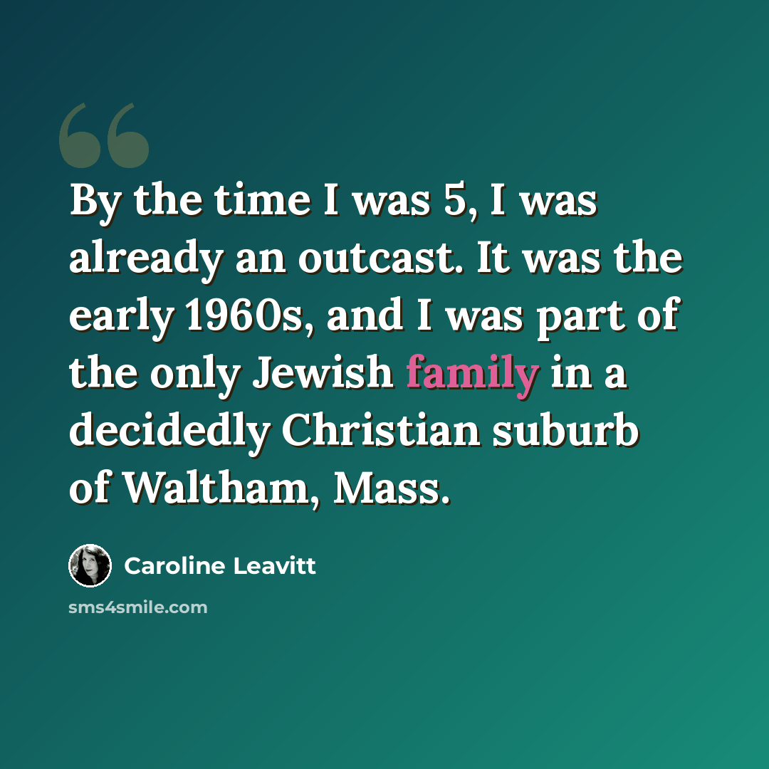“By the time I was 5, I was already an outcast. It was the early 1960s, and I was part of the only Jewish family in a decidedly Christian suburb of Waltham, Mass.” quote by Caroline Leavitt