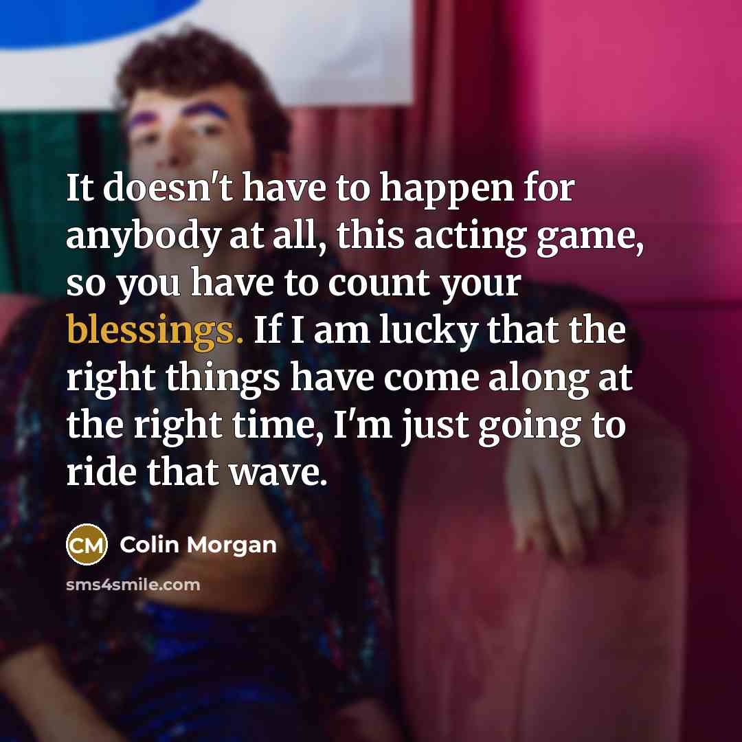 “It doesn't have to happen for anybody at all, this acting game, so you have to count your blessings. If I am lucky that the right things have come along at the right time, I'm just going to ride that wave.” quote by Colin Morgan