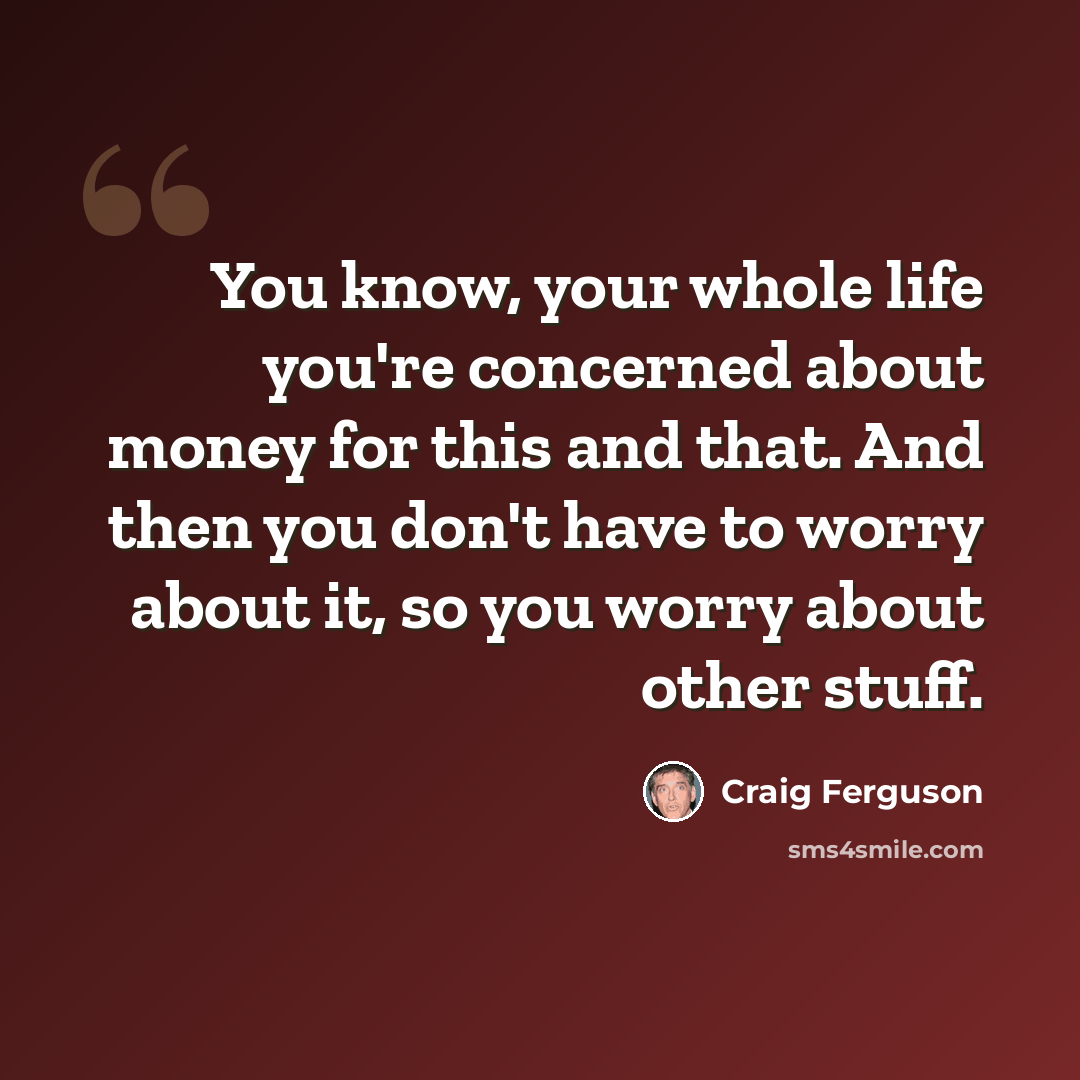 “You know, your whole life you're concerned about money for this and that. And then you don't have to worry about it, so you worry about other stuff.” quote by Craig Ferguson