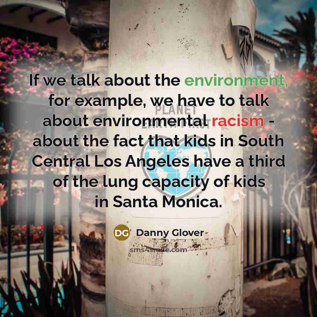 “If we talk about the environment, for example, we have to talk about environmental racism - about the fact that kids in South Central Los Angeles have a third of the lung capacity of kids in Santa Monica.” quote by Danny Glover