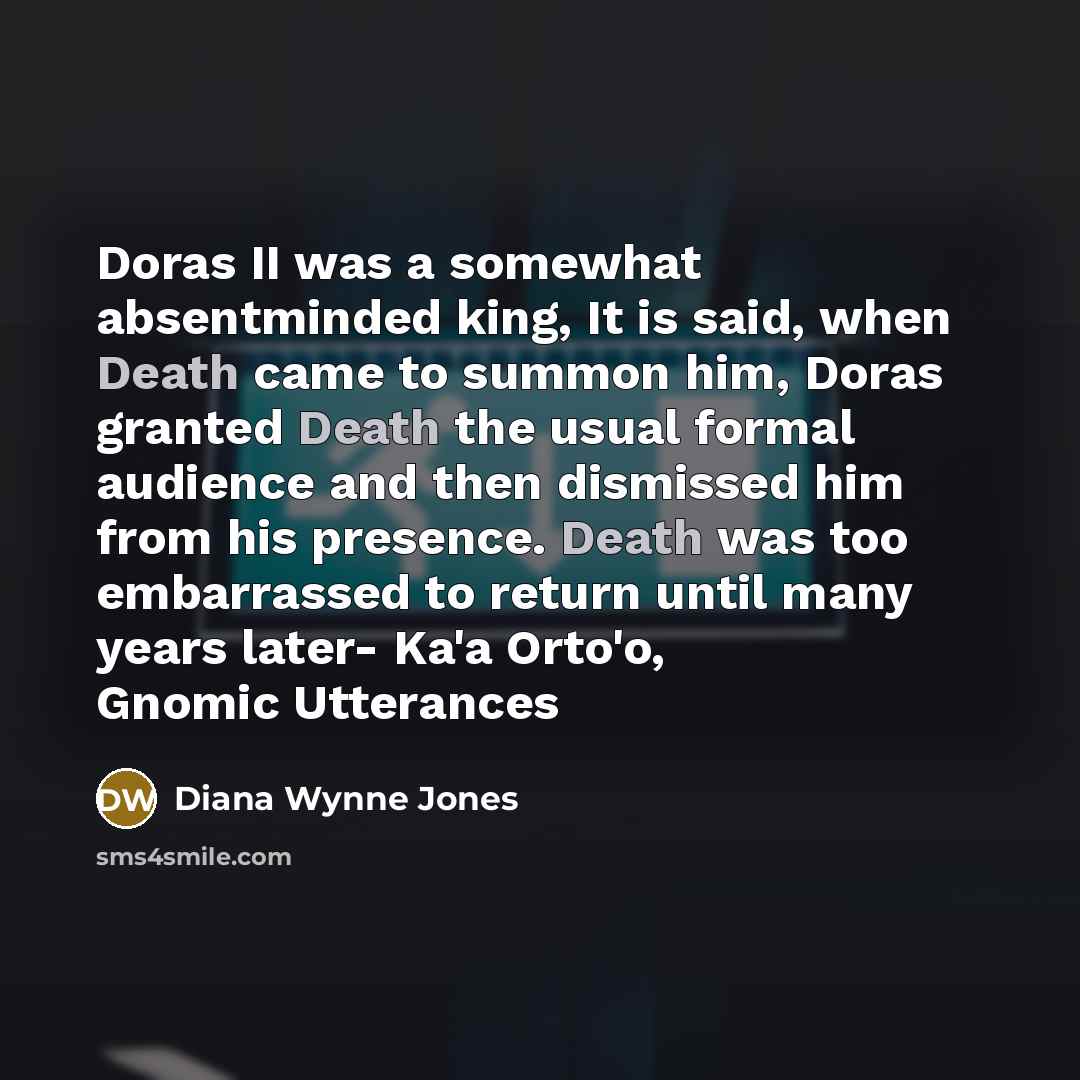 “Doras II was a somewhat absentminded king, It is said, when Death came to summon him, Doras granted Death the usual formal audience and then dismissed him from his presence. Death was too embarrassed to return until many years later- Ka'a Orto'o, Gnomic Utterances” quote by Diana Wynne Jones