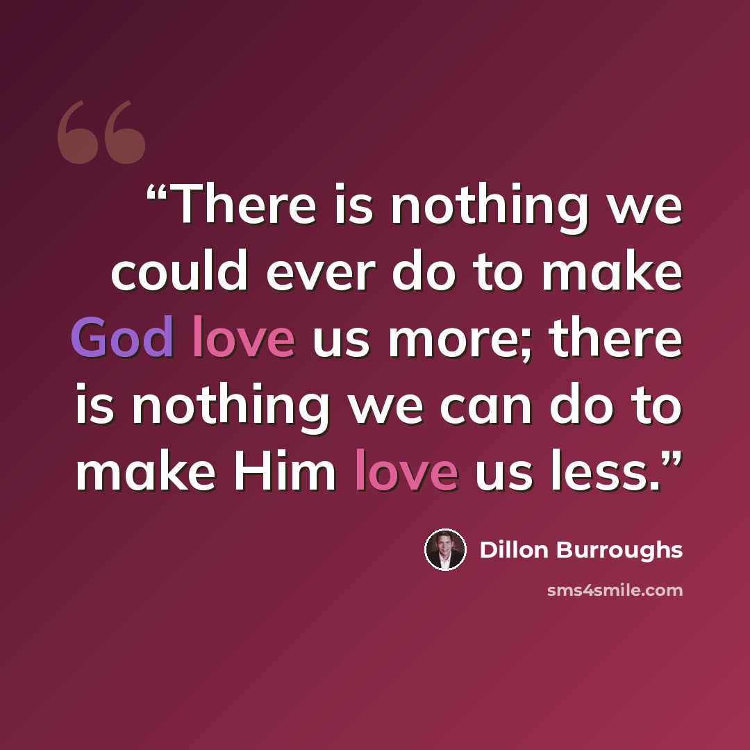 “There is nothing we could ever do to make God love us more; there is nothing we can do to make Him love us less.” quote by Dillon Burroughs