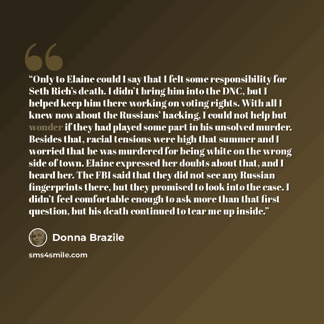 “Only to Elaine could I say that I felt some responsibility for Seth Rich’s death. I didn’t bring him into the DNC, but I helped keep him there working on voting rights. With all I knew now about the Russians’ hacking, I could not help but wonder if they had played some part in his unsolved murder…” quote by Donna Brazile