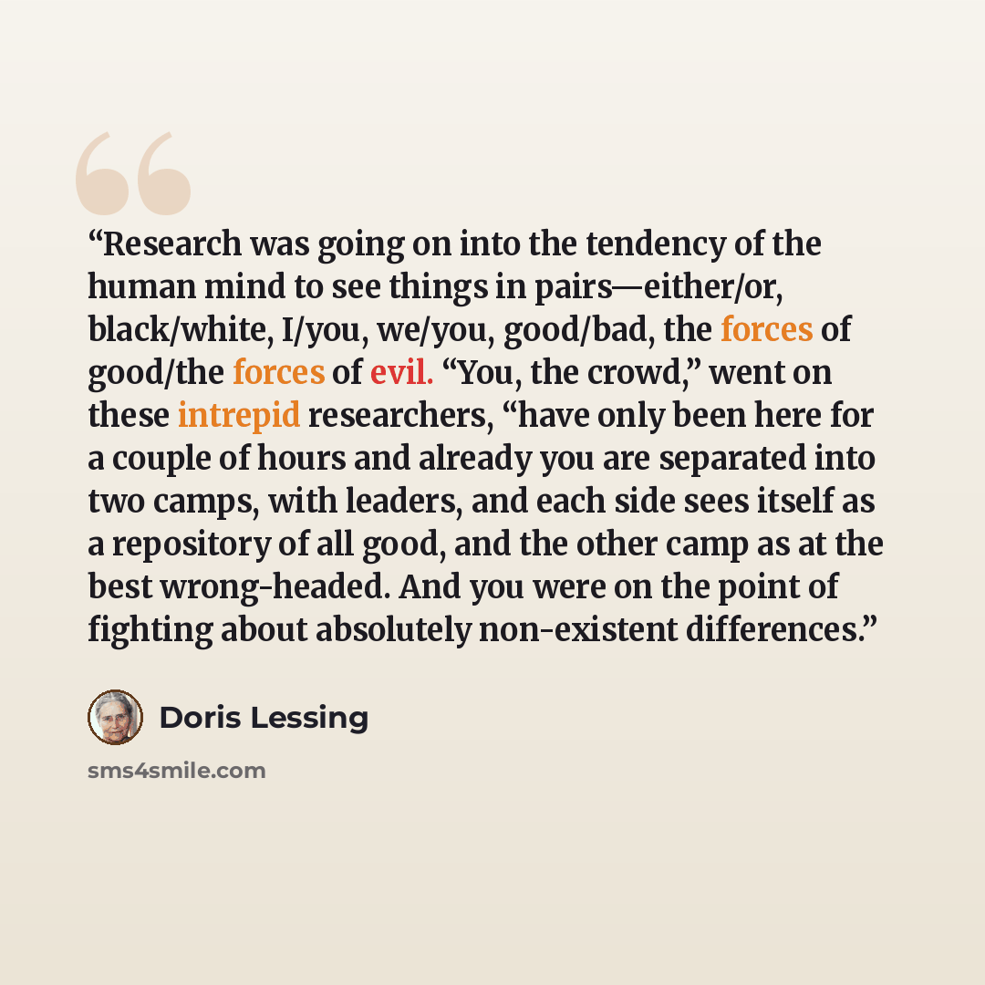“Research was going on into the tendency of the human mind to see things in pairs—either/or, black/white, I/you, we/you, good/bad, the forces of good/the forces of evil. “You, the crowd,” went on these intrepid researchers, “have only been here for a couple of hours and already you are separated…” quote by Doris Lessing