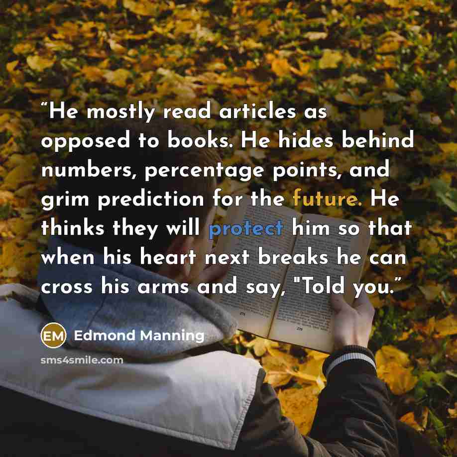 “He mostly read articles as opposed to books. He hides behind numbers, percentage points, and grim prediction for the future. He thinks they will protect him so that when his heart next breaks he can cross his arms and say, "Told you.” quote by Edmond Manning