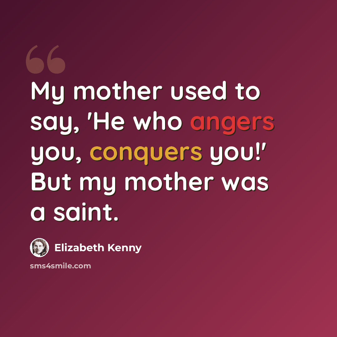 “My mother used to say, 'He who angers you, conquers you!' But my mother was a saint.” quote by Elizabeth Kenny