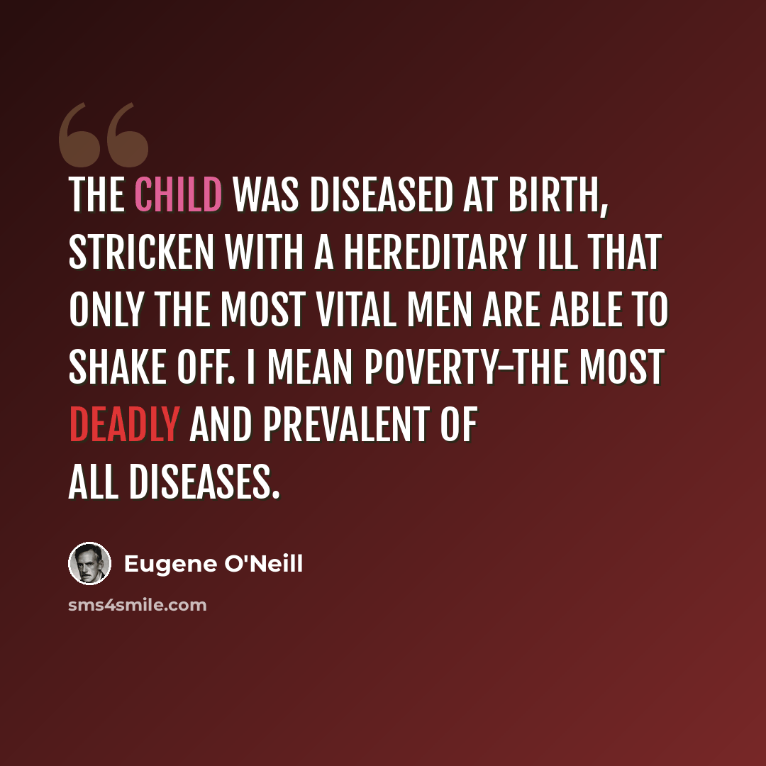 “The child was diseased at birth, stricken with a hereditary ill that only the most vital men are able to shake off. I mean poverty-the most deadly and prevalent of all diseases.” quote by Eugene O'Neill