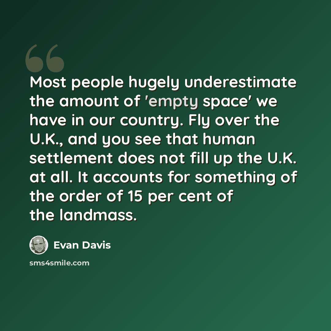 “Most people hugely underestimate the amount of 'empty space' we have in our country. Fly over the U.K., and you see that human settlement does not fill up the U.K. at all. It accounts for something of the order of 15 per cent of the landmass.” quote by Evan Davis