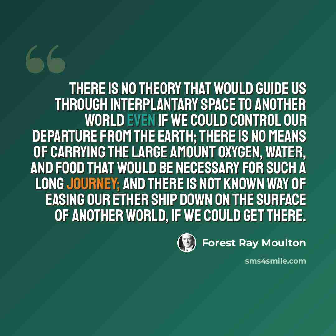“There is no theory that would guide us through interplantary space to another world even if we could control our departure from the earth; there is no means of carrying the large amount oxygen, water, and food that would be necessary for such a long journey; and there is not known way of easing…” quote by Forest Ray Moulton
