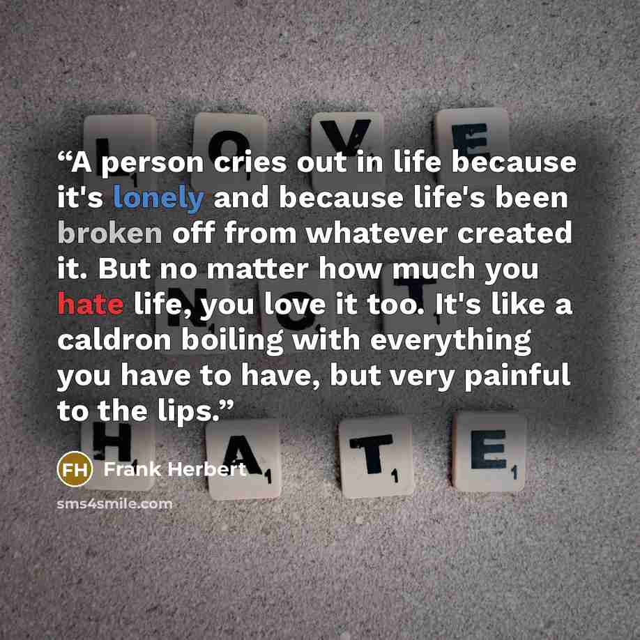 “A person cries out in life because it's lonely and because life's been broken off from whatever created it. But no matter how much you hate life, you love it too. It's like a caldron boiling with everything you have to have, but very painful to the lips.” quote by Frank Herbert