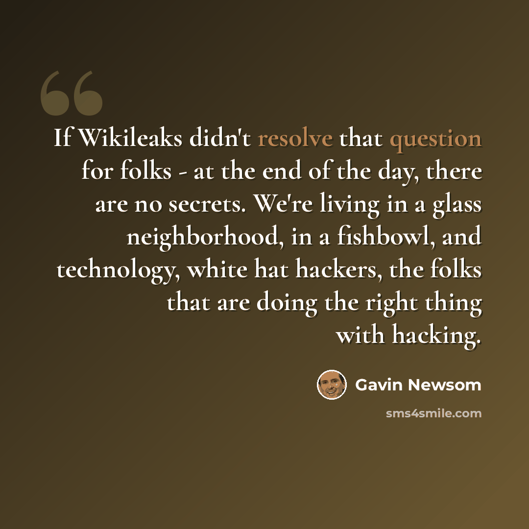 “If Wikileaks didn't resolve that question for folks - at the end of the day, there are no secrets. We're living in a glass neighborhood, in a fishbowl, and technology, white hat hackers, the folks that are doing the right thing with hacking.” quote by Gavin Newsom