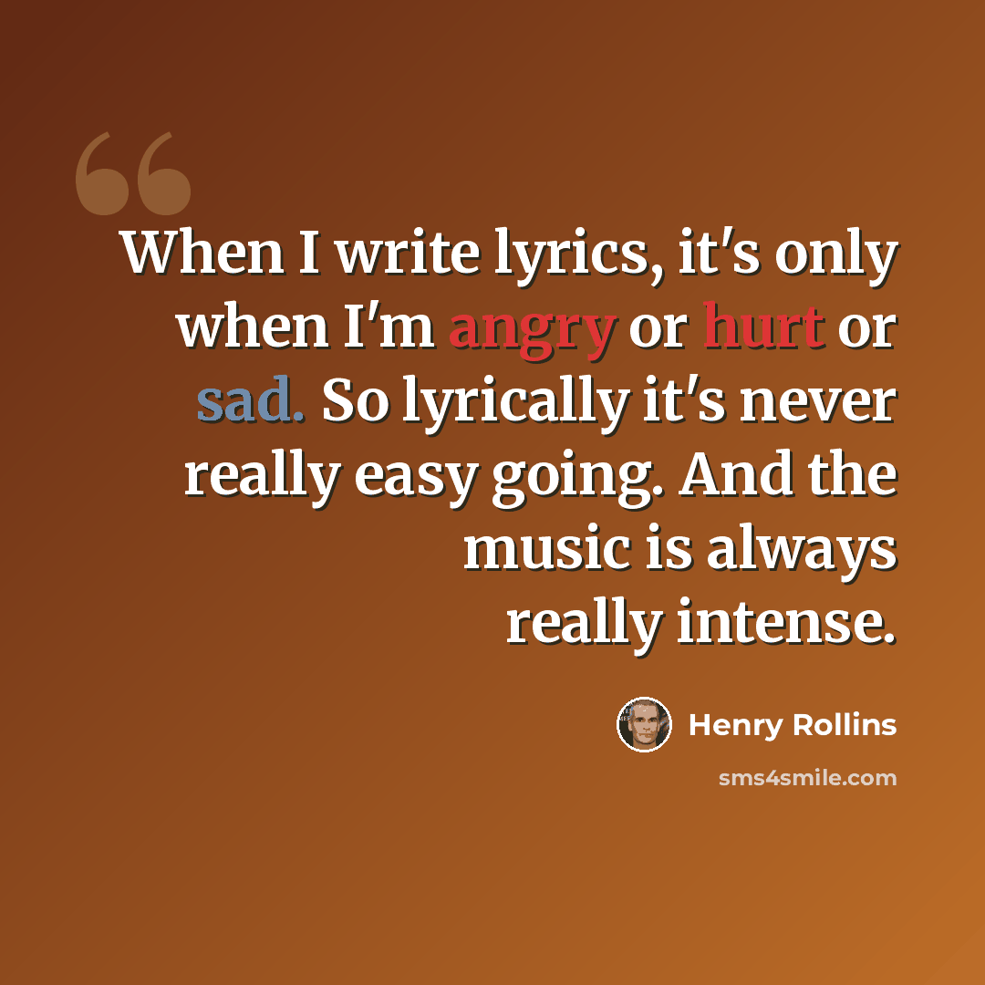 “When I write lyrics, it's only when I'm angry or hurt or sad. So lyrically it's never really easy going. And the music is always really intense.” quote by Henry Rollins