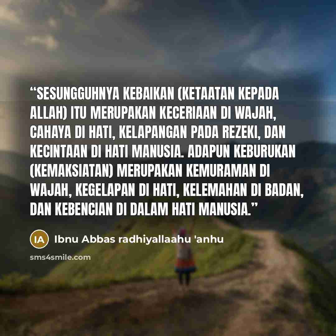 “Sesungguhnya kebaikan (ketaatan kepada Allah) itu merupakan keceriaan di wajah, cahaya di hati, kelapangan pada rezeki, dan kecintaan di hati manusia. Adapun keburukan (kemaksiatan) merupakan kemuraman di wajah, kegelapan di hati, kelemahan di badan, dan kebencian di dalam hati manusia.” quote by Ibnu Abbas radhiyallaahu 'anhu
