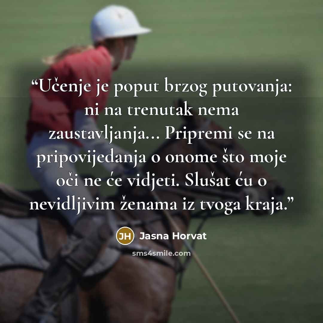 “Učenje je poput brzog putovanja: ni na trenutak nema zaustavljanja... Pripremi se na pripovijedanja o onome što moje oči ne će vidjeti. Slušat ću o nevidljivim ženama iz tvoga kraja.” quote by Jasna Horvat
