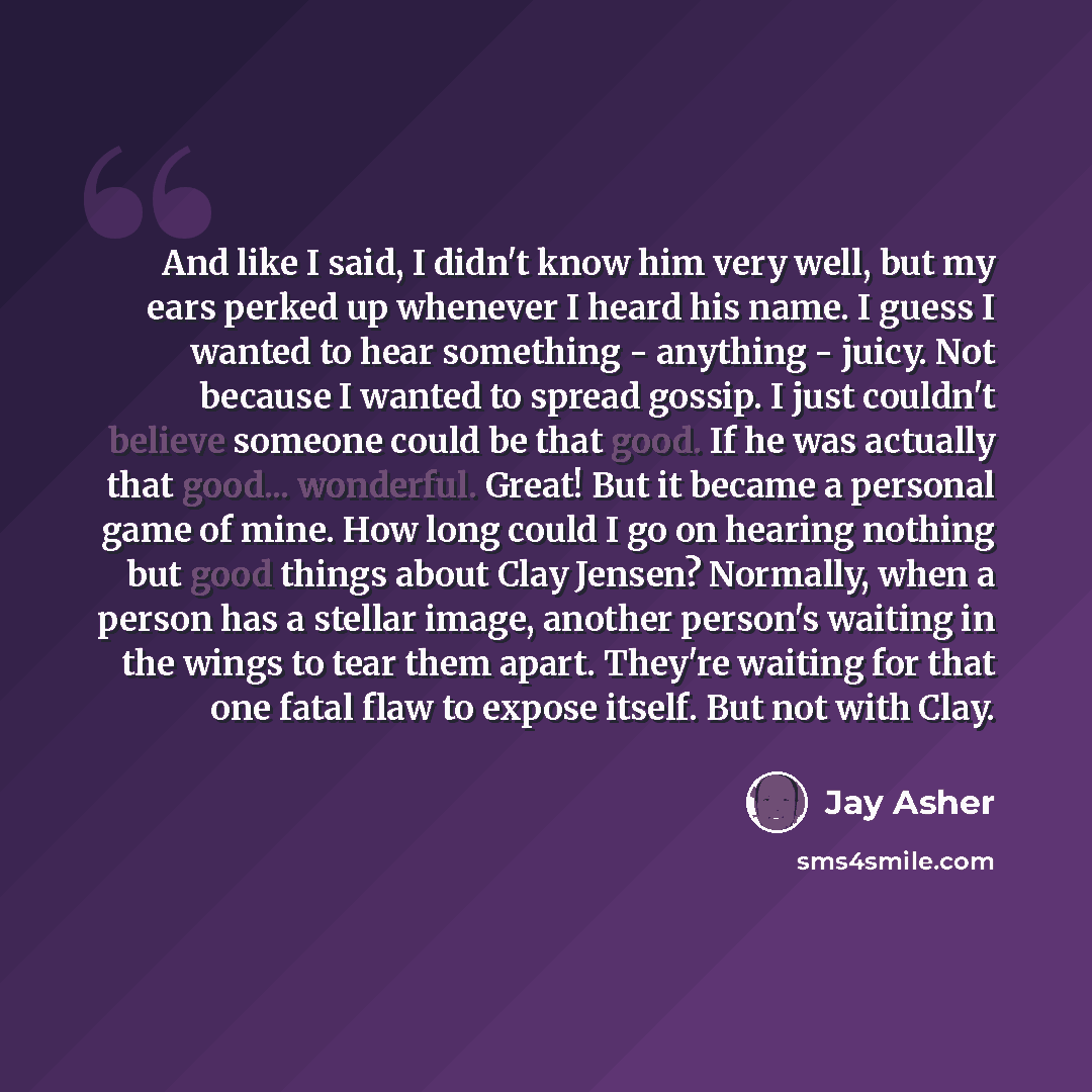 “And like I said, I didn't know him very well, but my ears perked up whenever I heard his name. I guess I wanted to hear something - anything - juicy. Not because I wanted to spread gossip. I just couldn't believe someone could be that good. If he was actually that good... wonderful. Great! But it…” quote by Jay Asher