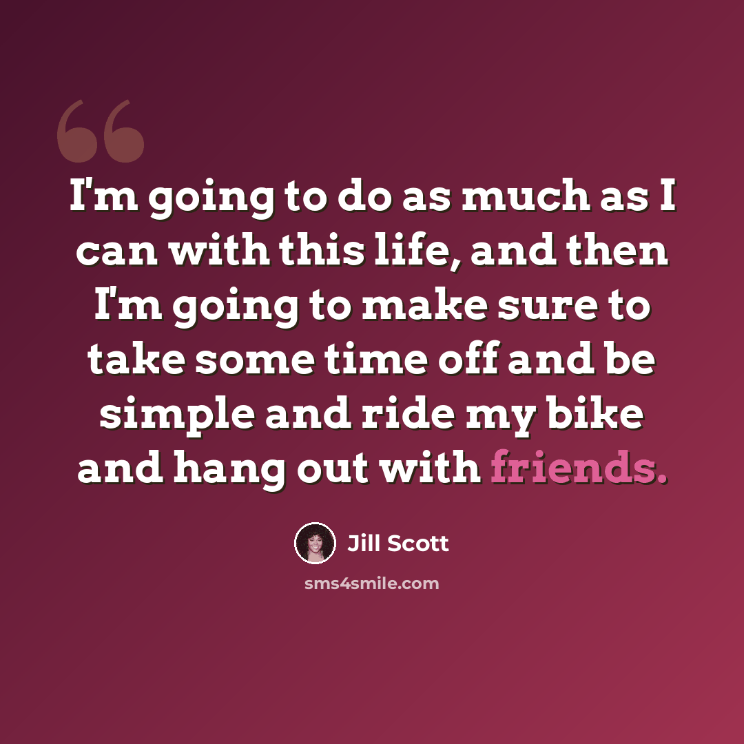 “I'm going to do as much as I can with this life, and then I'm going to make sure to take some time off and be simple and ride my bike and hang out with friends.” quote by Jill Scott
