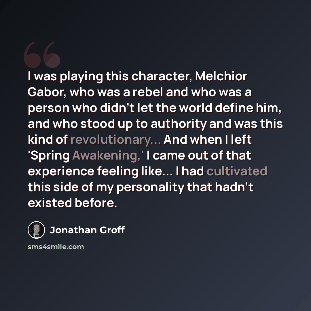 “I was playing this character, Melchior Gabor, who was a rebel and who was a person who didn't let the world define him, and who stood up to authority and was this kind of revolutionary... And when I left 'Spring Awakening,' I came out of that experience feeling like... I had cultivated this side…” quote by Jonathan Groff
