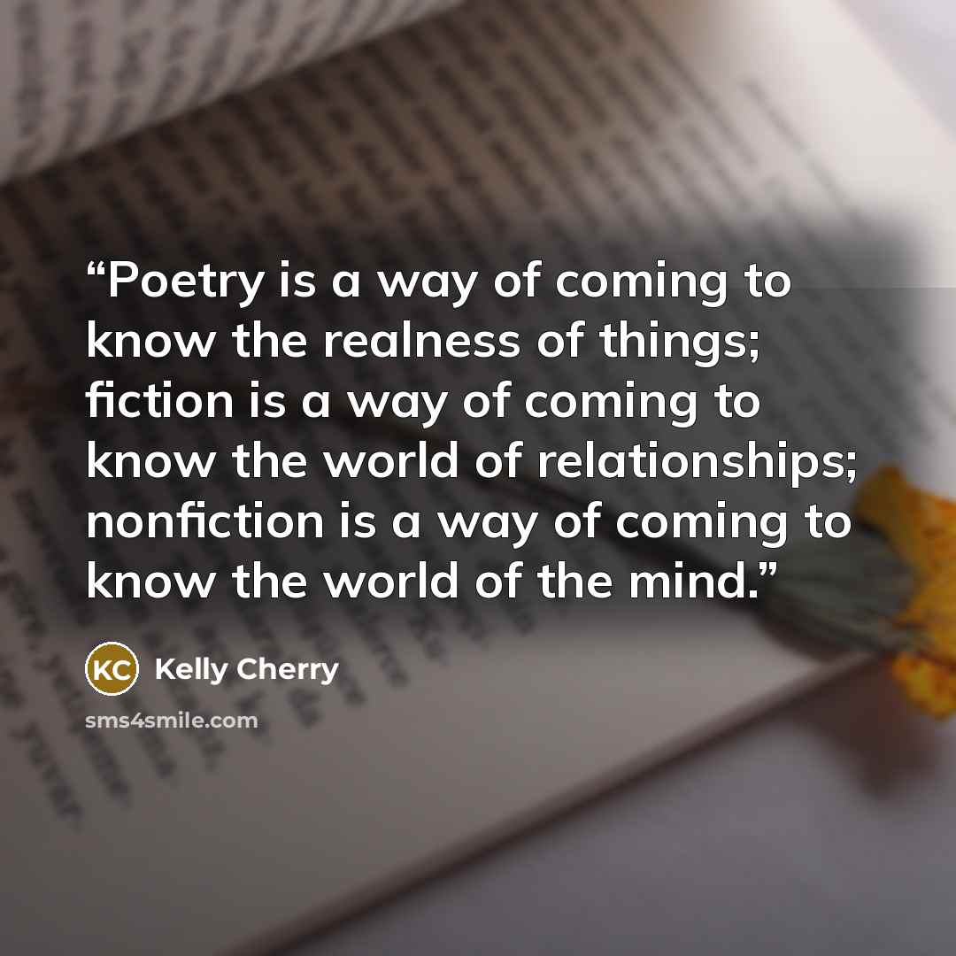 “Poetry is a way of coming to know the realness of things; fiction is a way of coming to know the world of relationships; nonfiction is a way of coming to know the world of the mind.” quote by Kelly Cherry
