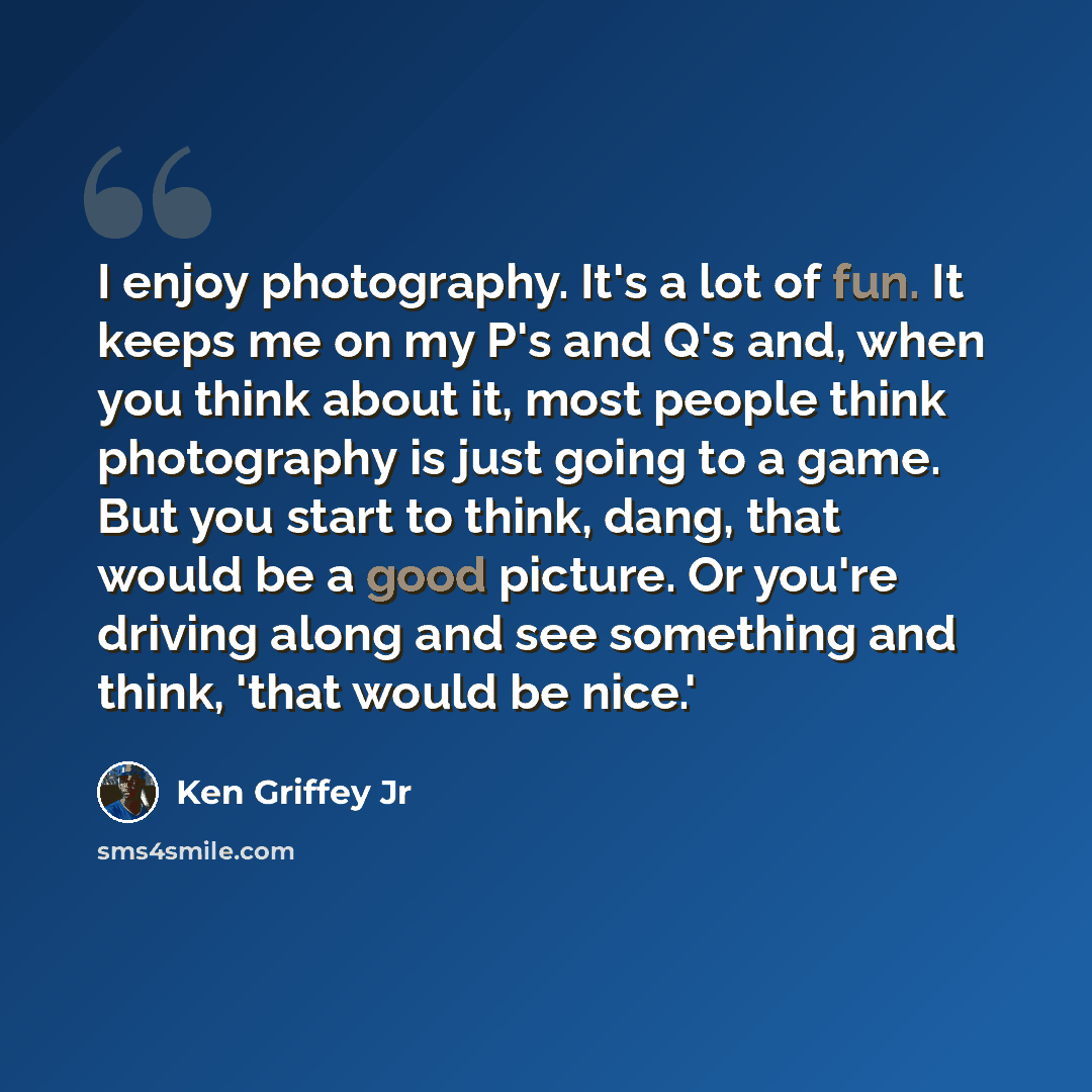 “I enjoy photography. It's a lot of fun. It keeps me on my P's and Q's and, when you think about it, most people think photography is just going to a game. But you start to think, dang, that would be a good picture. Or you're driving along and see something and think, 'that would be nice.'” quote by Ken Griffey Jr