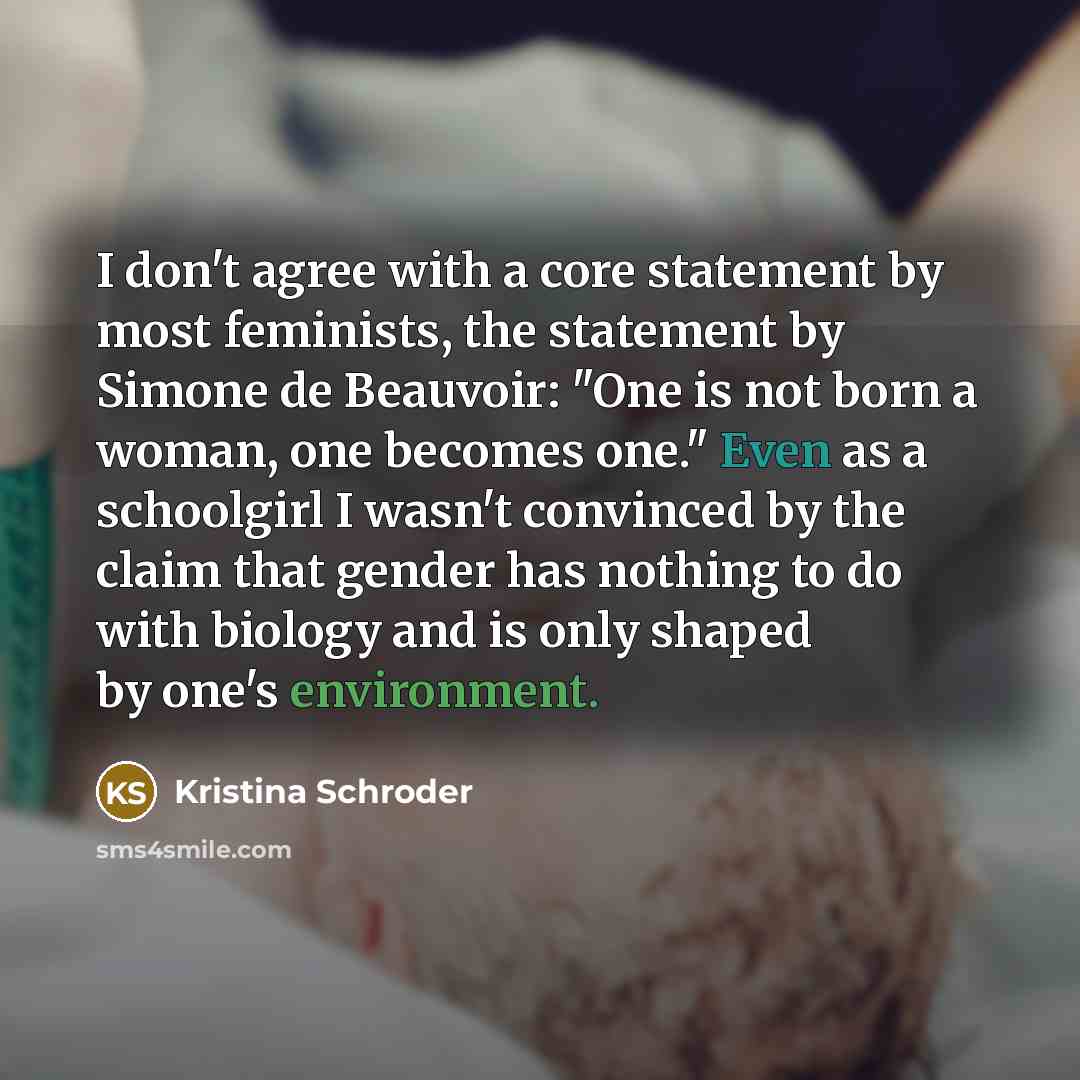 “I don't agree with a core statement by most feminists, the statement by Simone de Beauvoir: "One is not born a woman, one becomes one." Even as a schoolgirl I wasn't convinced by the claim that gender has nothing to do with biology and is only shaped by one's environment.” quote by Kristina Schroder