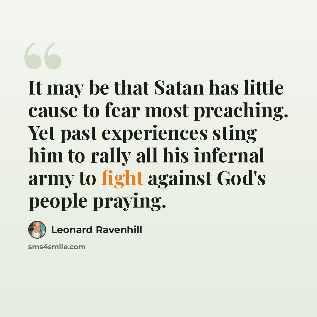 “It may be that Satan has little cause to fear most preaching. Yet past experiences sting him to rally all his infernal army to fight against God's people praying.” quote by Leonard Ravenhill