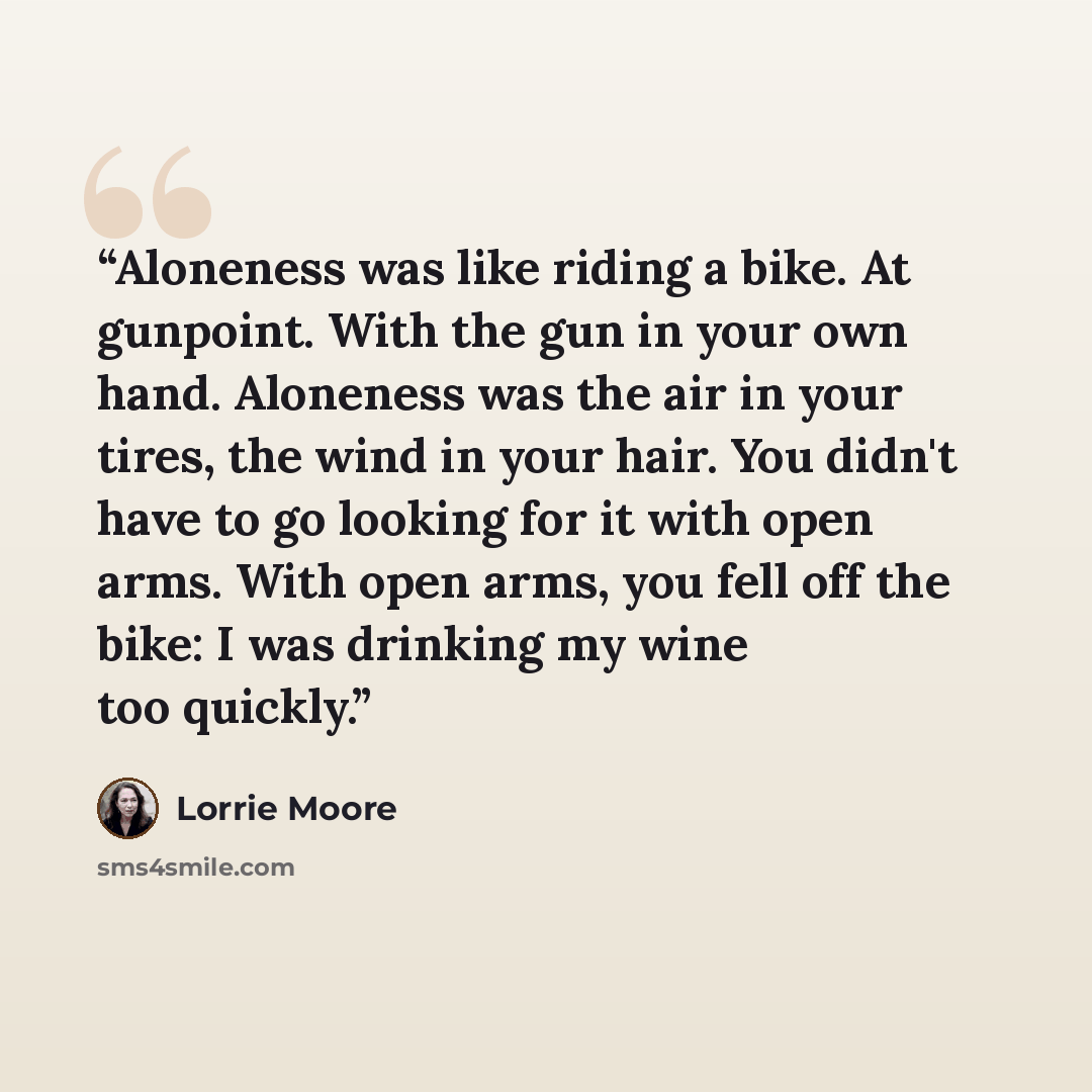 “Aloneness was like riding a bike. At gunpoint. With the gun in your own hand. Aloneness was the air in your tires, the wind in your hair. You didn't have to go looking for it with open arms. With open arms, you fell off the bike: I was drinking my wine too quickly.” quote by Lorrie Moore