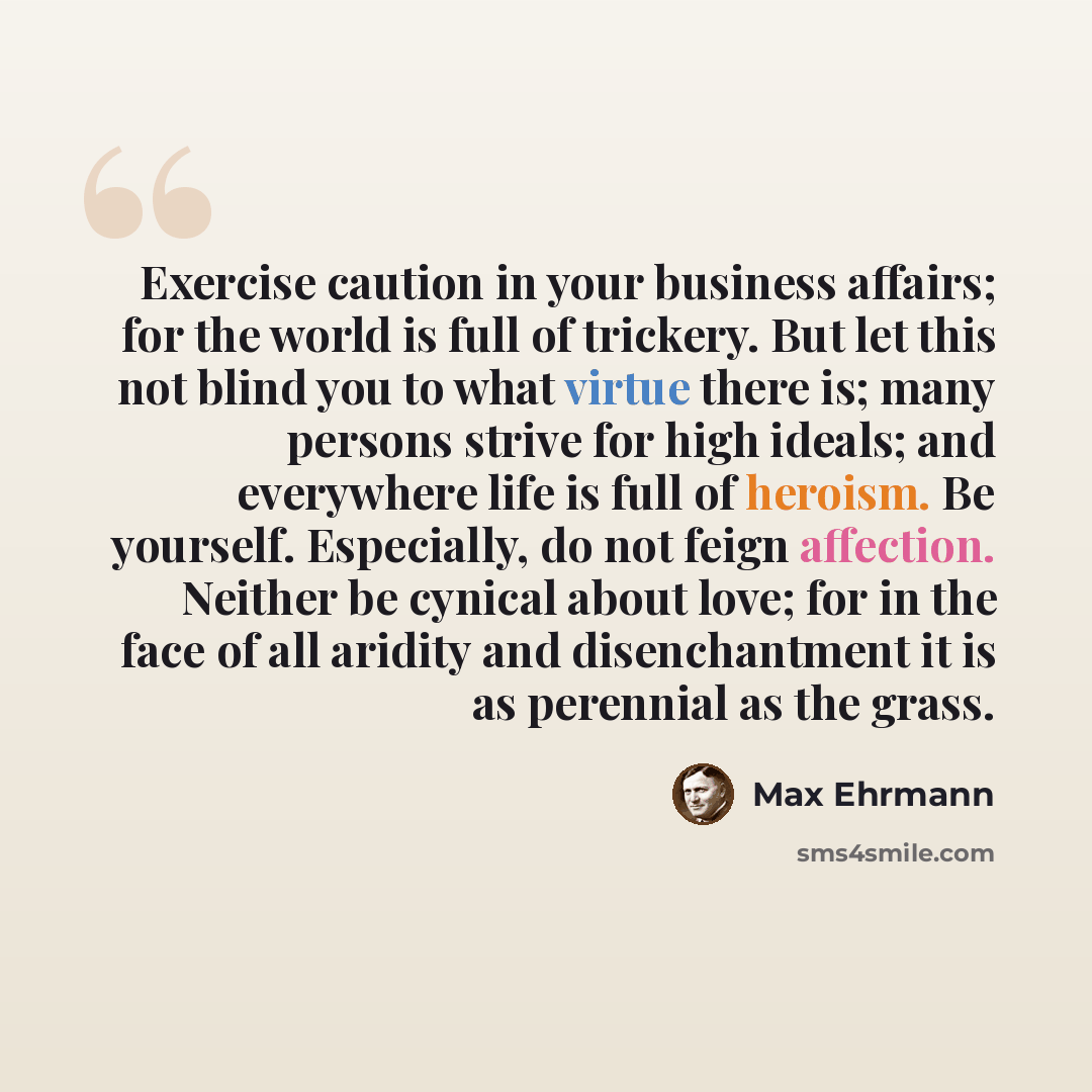 “Exercise caution in your business affairs; for the world is full of trickery. But let this not blind you to what virtue there is; many persons strive for high ideals; and everywhere life is full of heroism. Be yourself. Especially, do not feign affection. Neither be cynical about love; for in the…” quote by Max Ehrmann