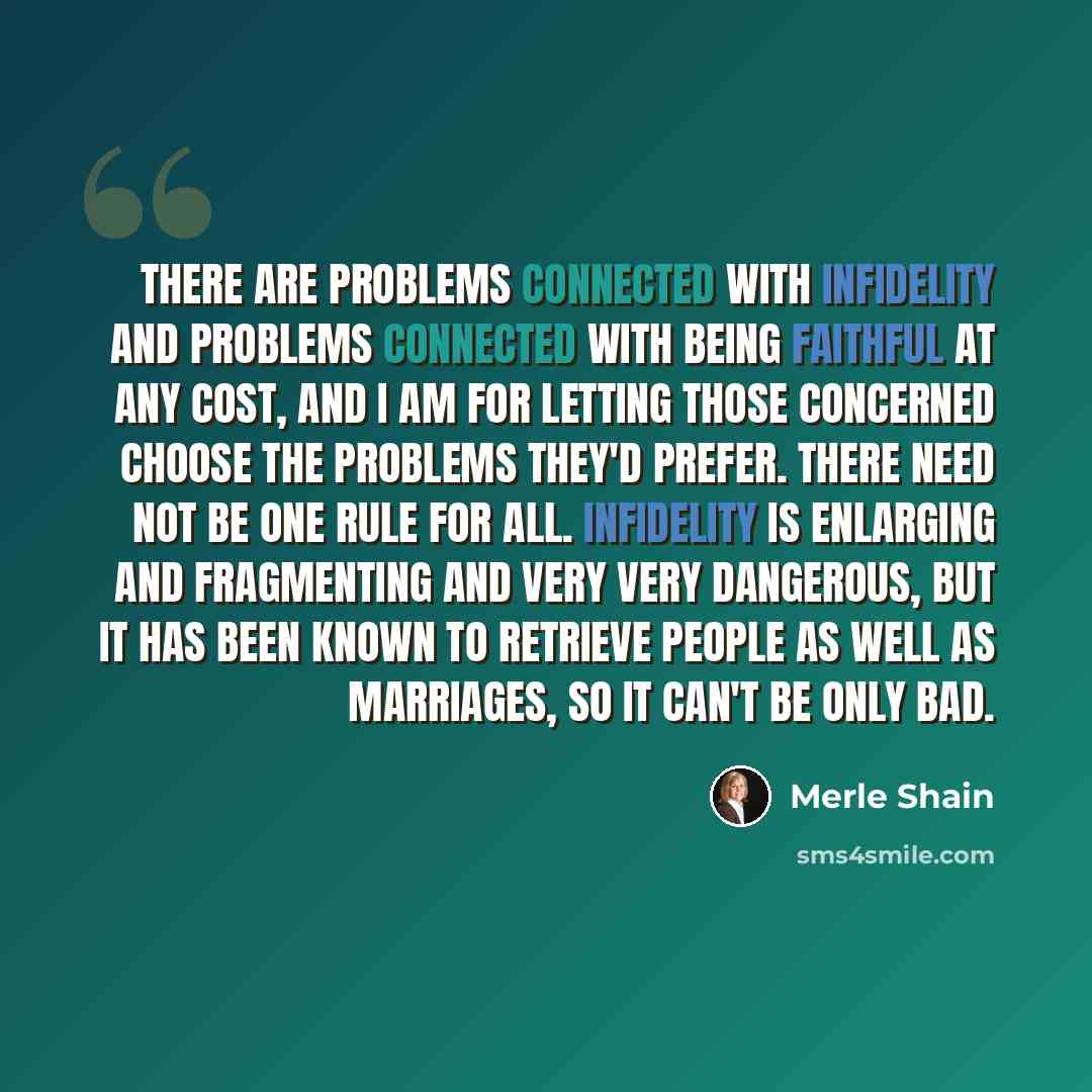 “There are problems connected with infidelity and problems connected with being faithful at any cost, and I am for letting those concerned choose the problems they'd prefer. There need not be one rule for all. Infidelity is enlarging and fragmenting and very very dangerous, but it has been known to…” quote by Merle Shain