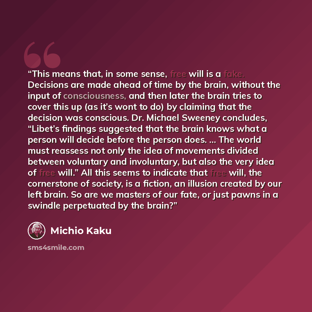 “This means that, in some sense, free will is a fake. Decisions are made ahead of time by the brain, without the input of consciousness, and then later the brain tries to cover this up (as it’s wont to do) by claiming that the decision was conscious. Dr. Michael Sweeney concludes, “Libet’s findings…” quote by Michio Kaku