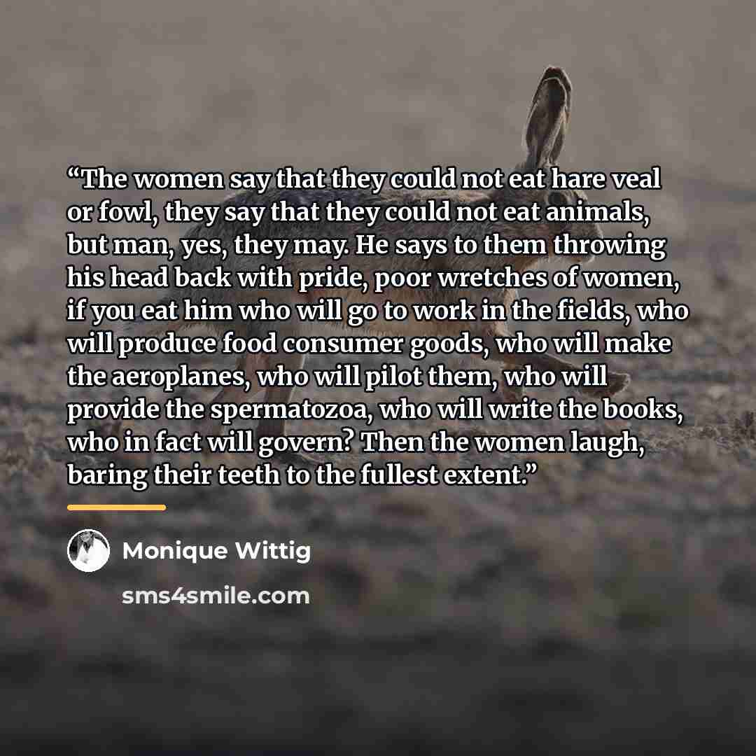 “The women say that they could not eat hare veal or fowl, they say that they could not eat animals, but man, yes, they may. He says to them throwing his head back with pride, poor wretches of women, if you eat him who will go to work in the fields, who will produce food consumer goods, who will…” quote by Monique Wittig