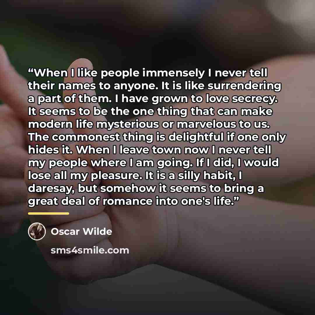 “When I like people immensely I never tell their names to anyone. It is like surrendering a part of them. I have grown to love secrecy. It seems to be the one thing that can make modern life mysterious or marvelous to us. The commonest thing is delightful if one only hides it. When I leave town now…” quote by Oscar Wilde