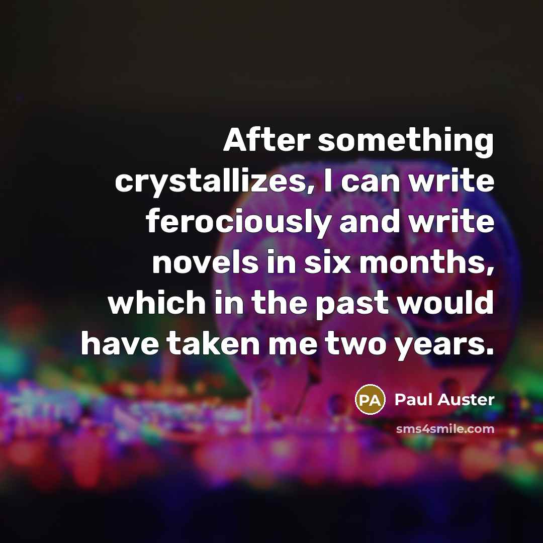 “After something crystallizes, I can write ferociously and write novels in six months, which in the past would have taken me two years.” quote by Paul Auster