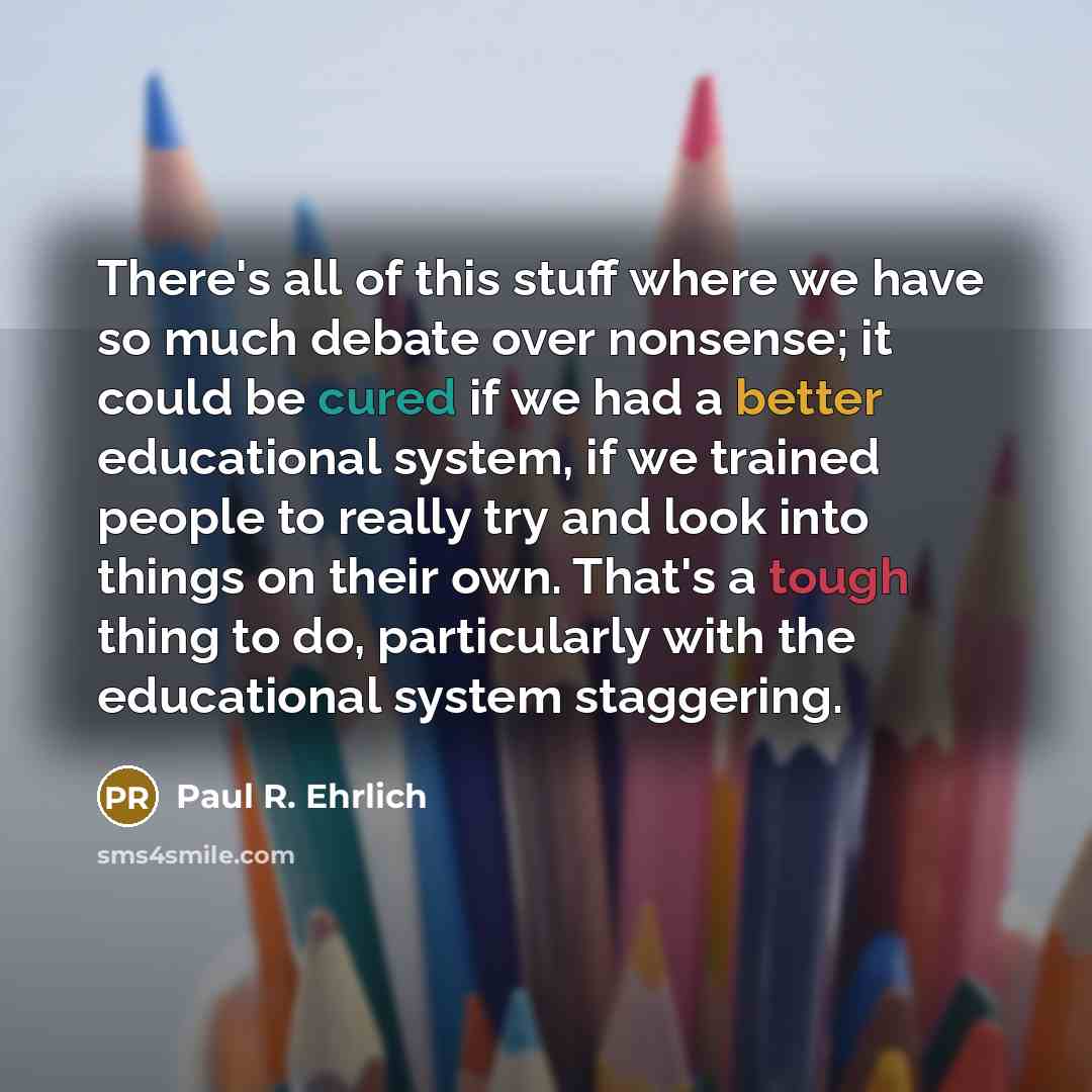 “There's all of this stuff where we have so much debate over nonsense; it could be cured if we had a better educational system, if we trained people to really try and look into things on their own. That's a tough thing to do, particularly with the educational system staggering.” quote by Paul R. Ehrlich