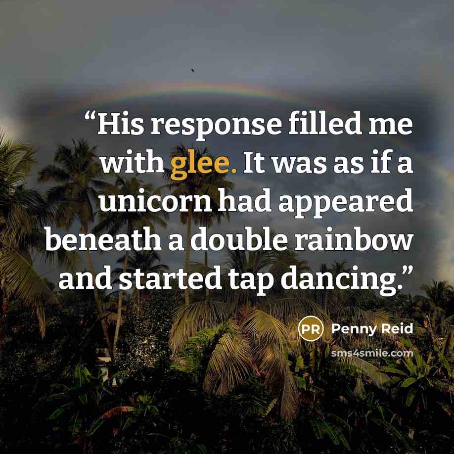 “His response filled me with glee. It was as if a unicorn had appeared beneath a double rainbow and started tap dancing.” quote by Penny Reid
