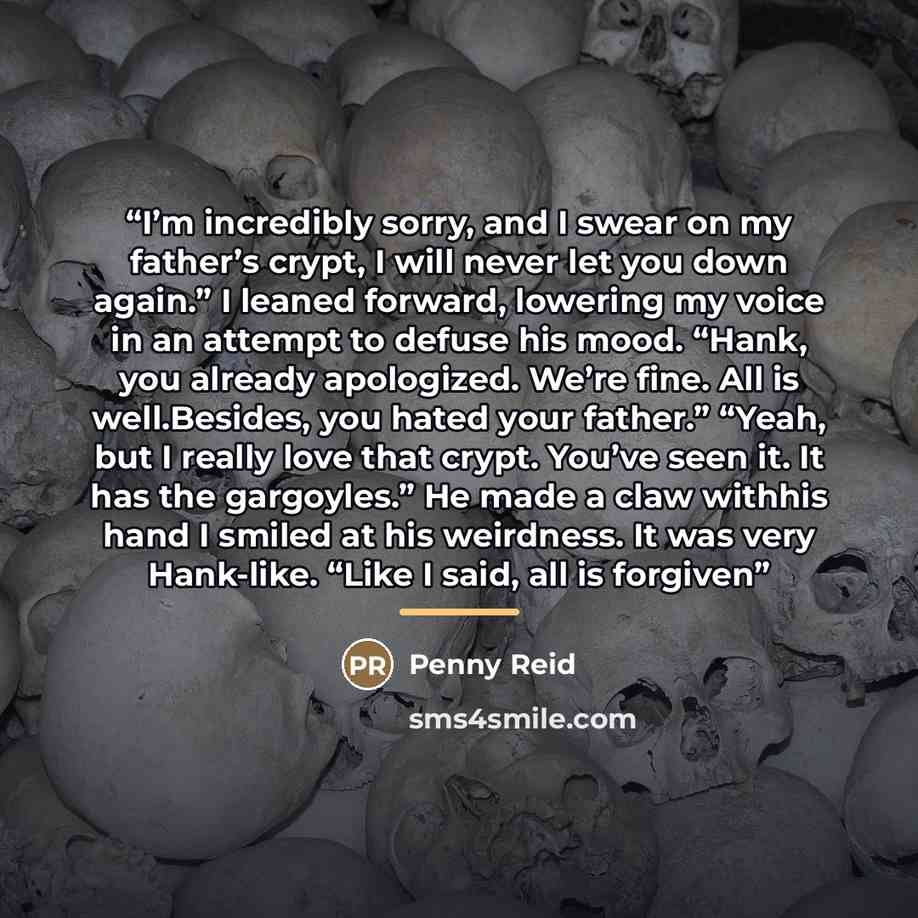 “I’m incredibly sorry, and I swear on my father’s crypt, I will never let you down again.” I leaned forward, lowering my voice in an attempt to defuse his mood. “Hank, you already apologized. We’re fine. All is well.Besides, you hated your father.” “Yeah, but I really love that crypt. You’ve seen…” quote by Penny Reid