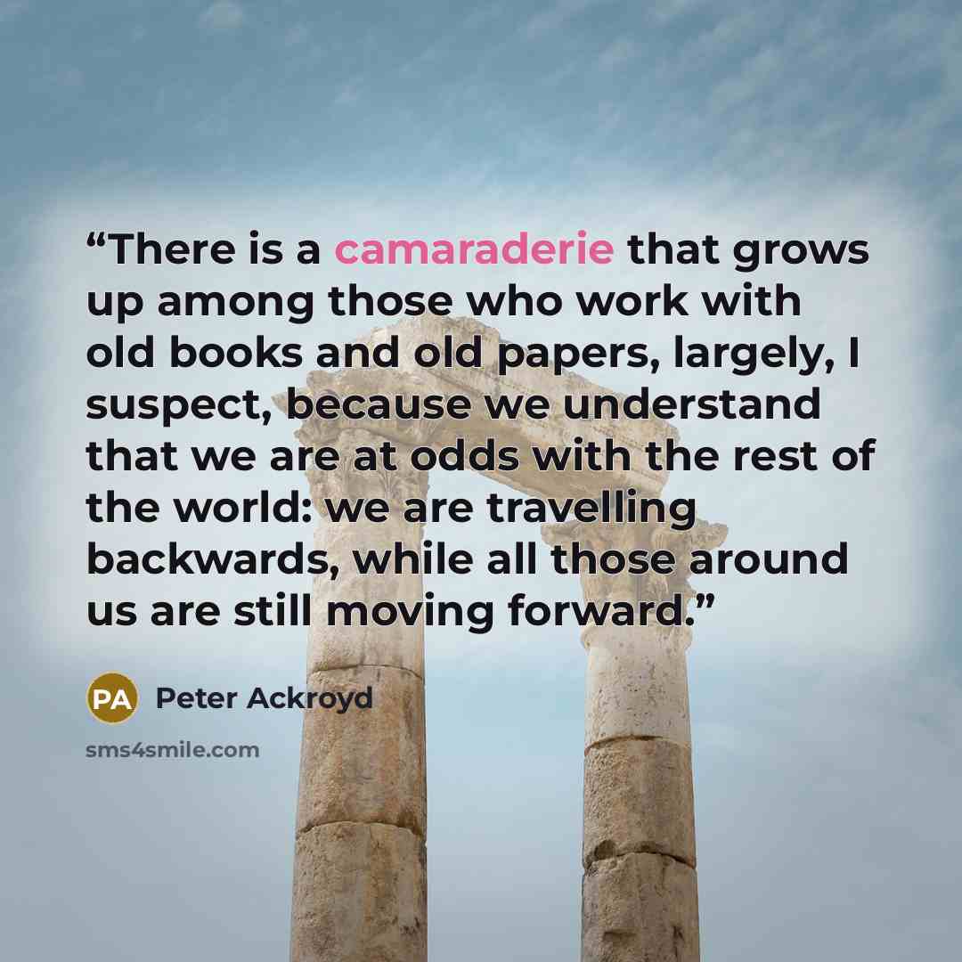 “There is a camaraderie that grows up among those who work with old books and old papers, largely, I suspect, because we understand that we are at odds with the rest of the world: we are travelling backwards, while all those around us are still moving forward.” quote by Peter Ackroyd