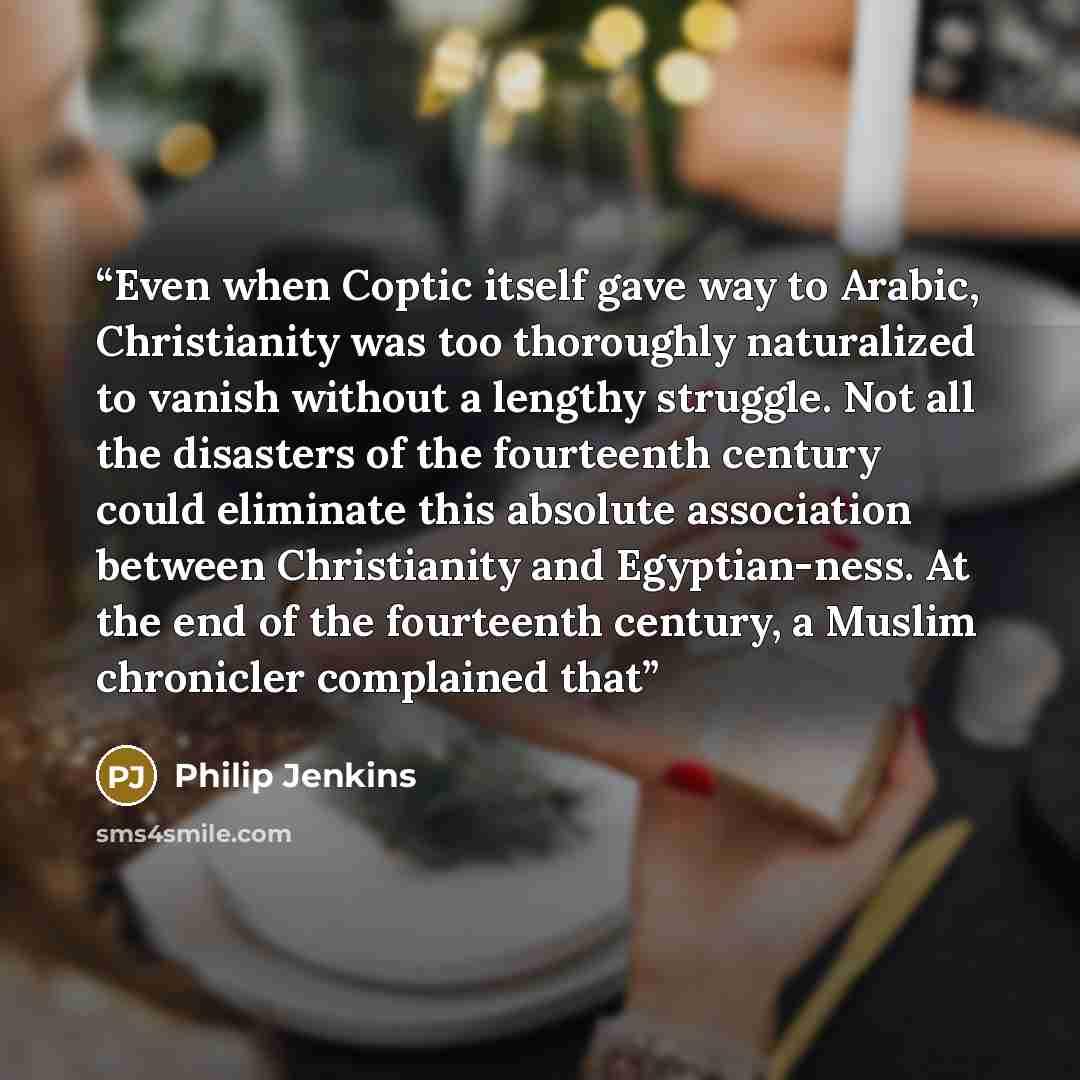 “Even when Coptic itself gave way to Arabic, Christianity was too thoroughly naturalized to vanish without a lengthy struggle. Not all the disasters of the fourteenth century could eliminate this absolute association between Christianity and Egyptian-ness. At the end of the fourteenth century, a…” quote by Philip Jenkins