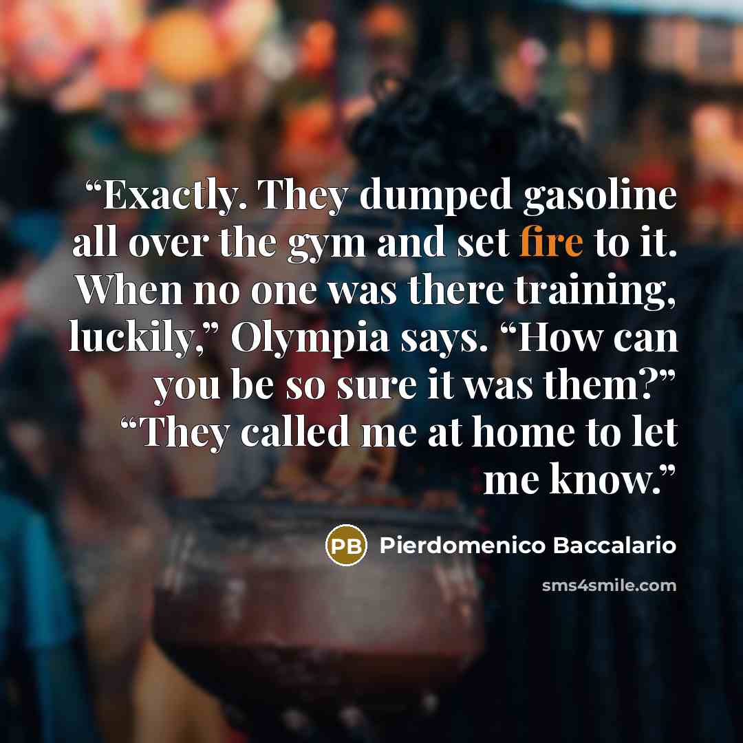 “Exactly. They dumped gasoline all over the gym and set fire to it. When no one was there training, luckily,” Olympia says. “How can you be so sure it was them?” “They called me at home to let me know.” quote by Pierdomenico Baccalario