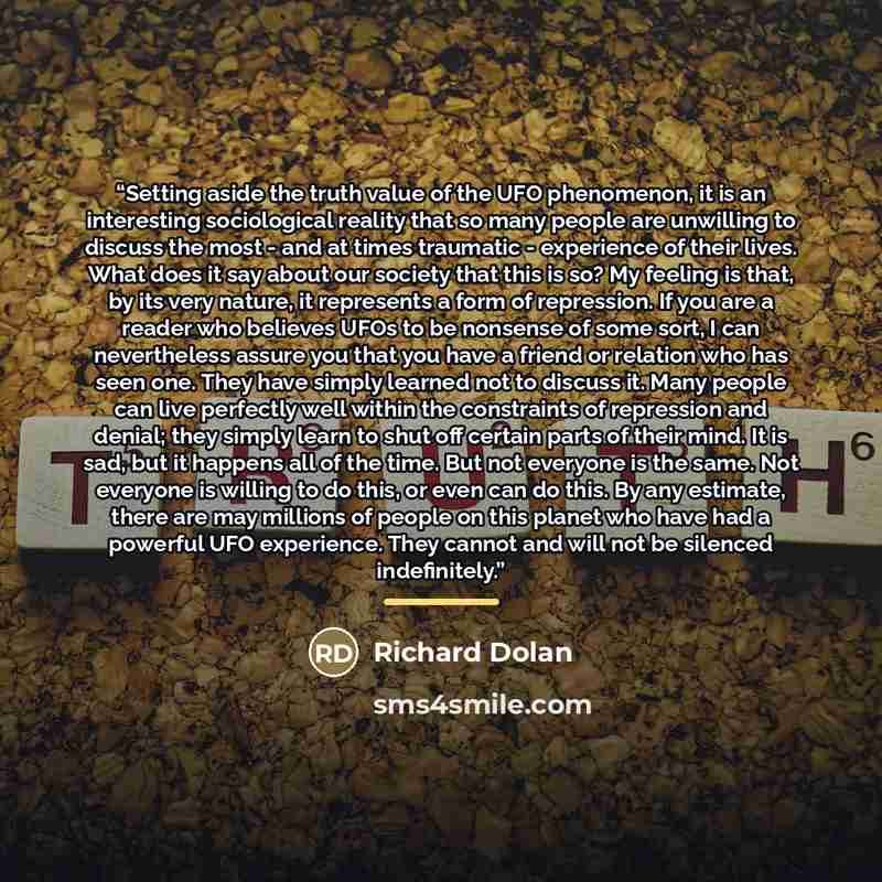 “Setting aside the truth value of the UFO phenomenon, it is an interesting sociological reality that so many people are unwilling to discuss the most - and at times traumatic - experience of their lives. What does it say about our society that this is so? My feeling is that, by its very nature, it…” quote by Richard Dolan
