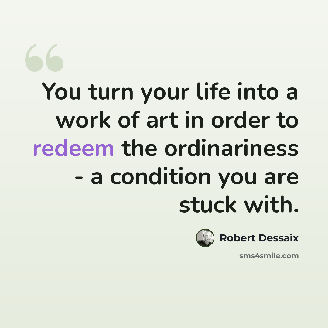 “You turn your life into a work of art in order to redeem the ordinariness - a condition you are stuck with.” quote by Robert Dessaix