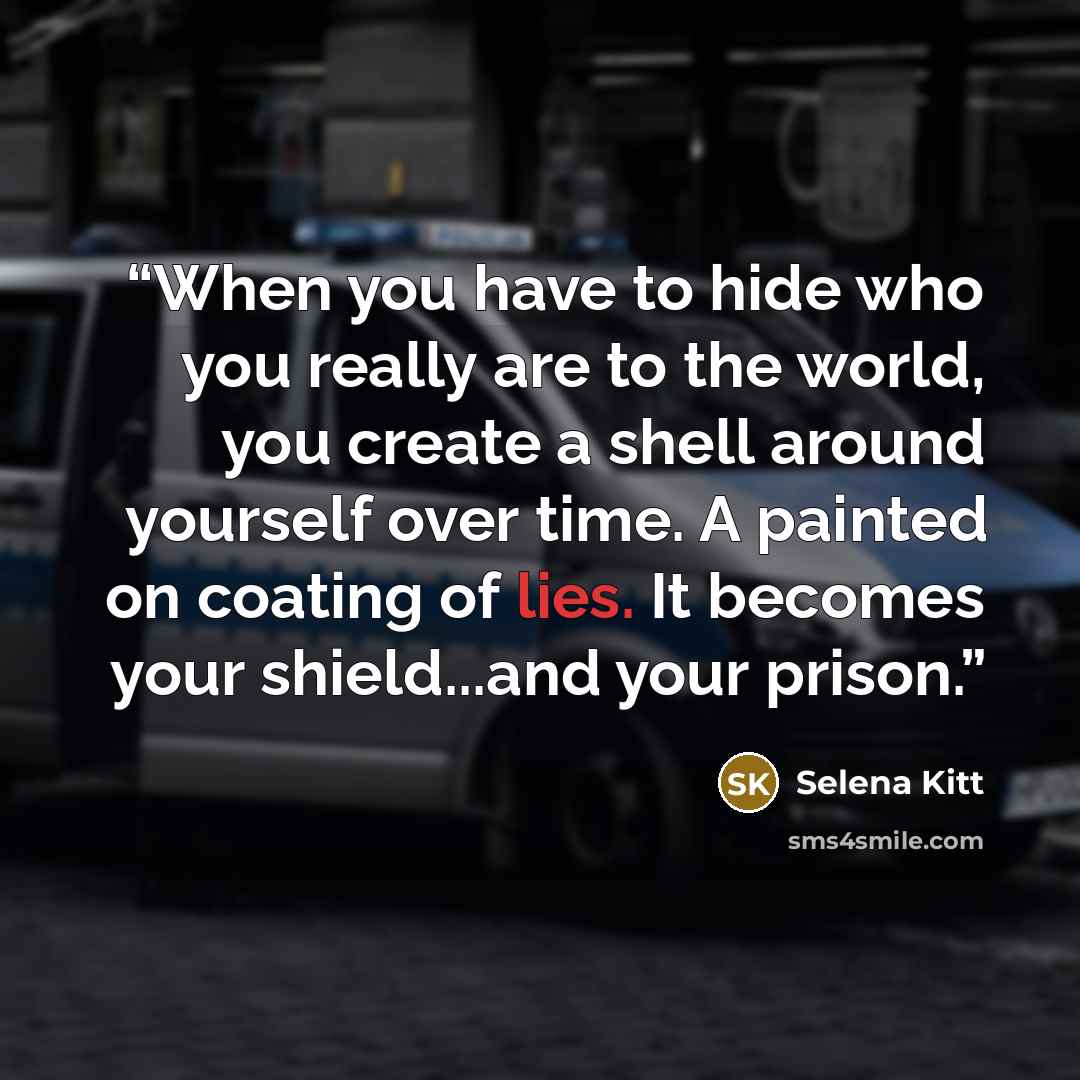 “When you have to hide who you really are to the world, you create a shell around yourself over time. A painted on coating of lies. It becomes your shield...and your prison.” quote by Selena Kitt