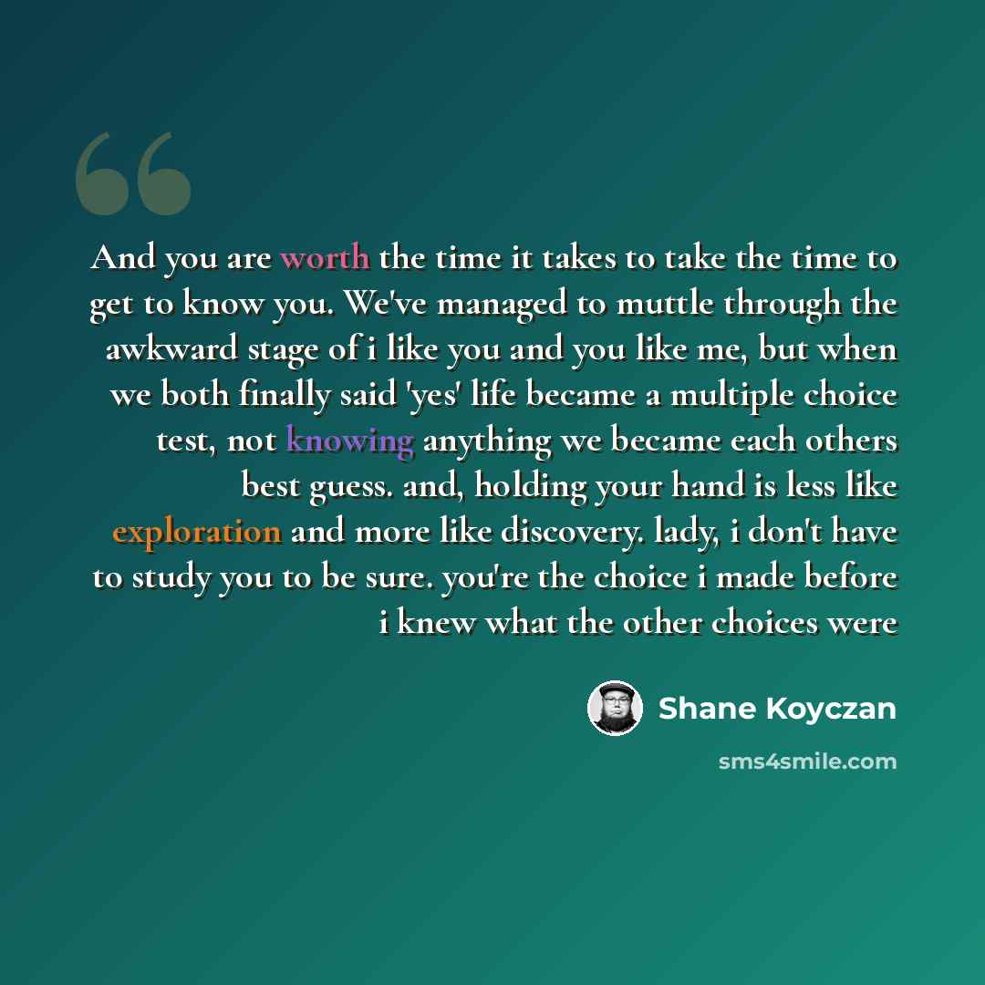 “And you are worth the time it takes to take the time to get to know you. We've managed to muttle through the awkward stage of i like you and you like me, but when we both finally said 'yes' life became a multiple choice test, not knowing anything we became each others best guess. and, holding your…” quote by Shane Koyczan