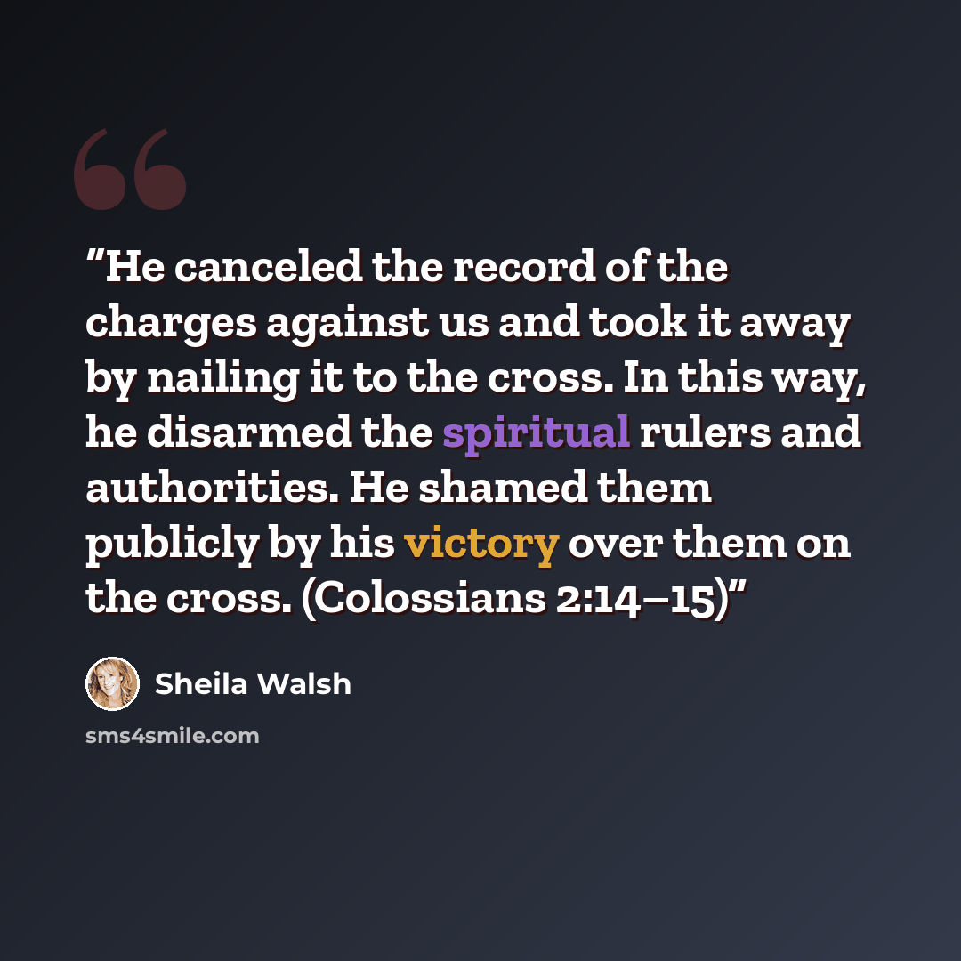 “He canceled the record of the charges against us and took it away by nailing it to the cross. In this way, he disarmed the spiritual rulers and authorities. He shamed them publicly by his victory over them on the cross. (Colossians 2:14–15)” quote by Sheila Walsh