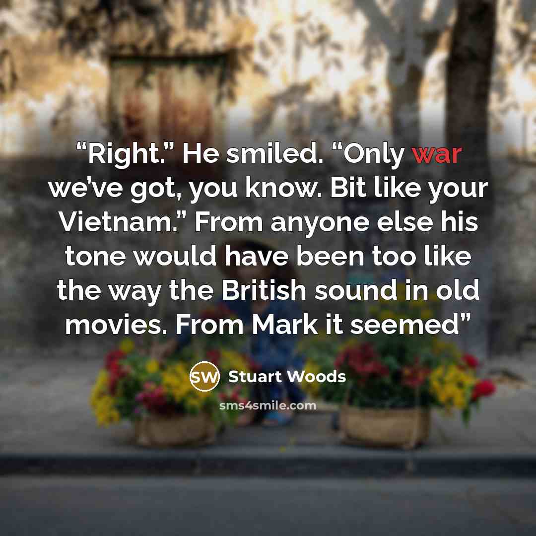 “Right.” He smiled. “Only war we’ve got, you know. Bit like your Vietnam.” From anyone else his tone would have been too like the way the British sound in old movies. From Mark it seemed” quote by Stuart Woods