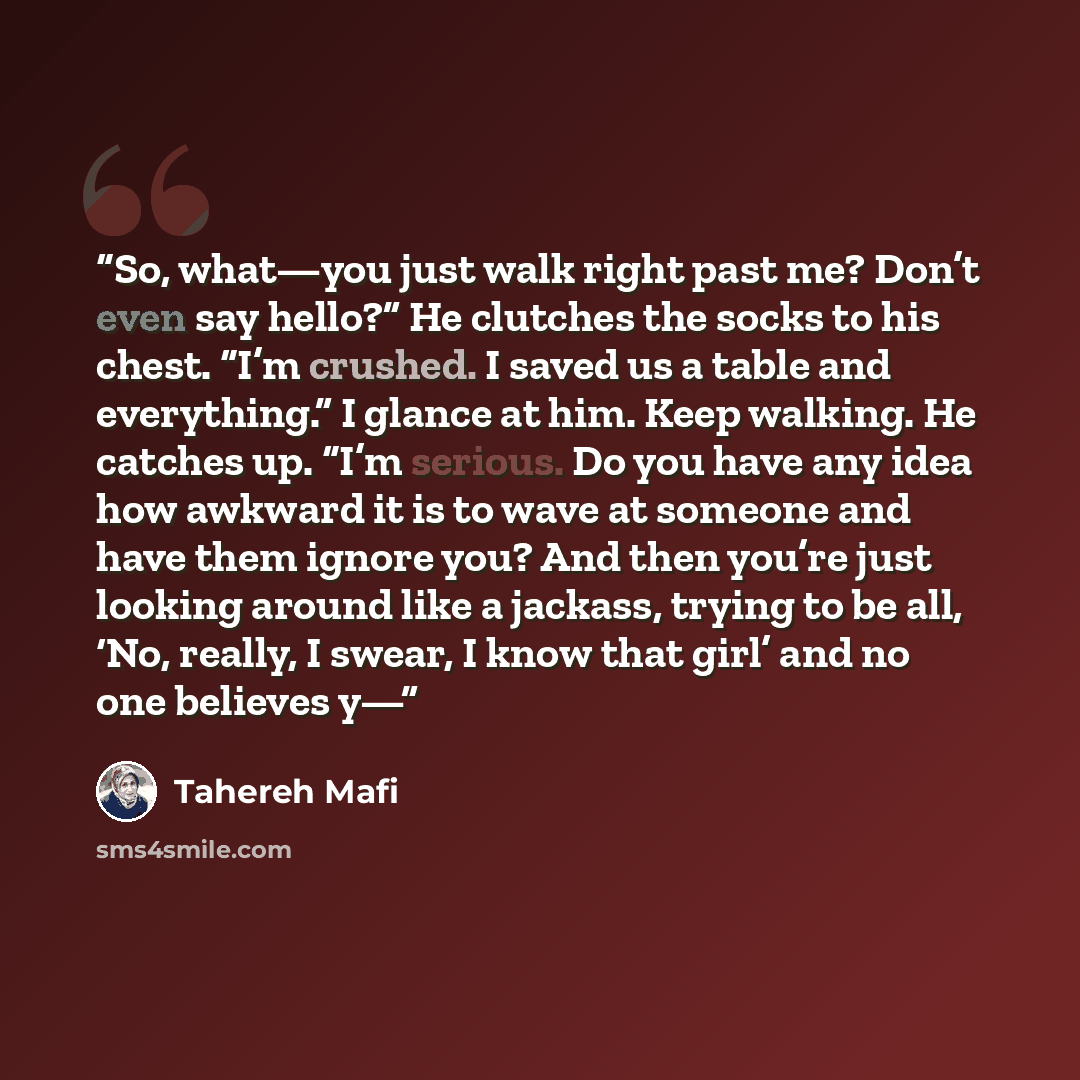 “So, what—you just walk right past me? Don’t even say hello?” He clutches the socks to his chest. “I’m crushed. I saved us a table and everything.” I glance at him. Keep walking. He catches up. “I’m serious. Do you have any idea how awkward it is to wave at someone and have them ignore you? And…” quote by Tahereh Mafi