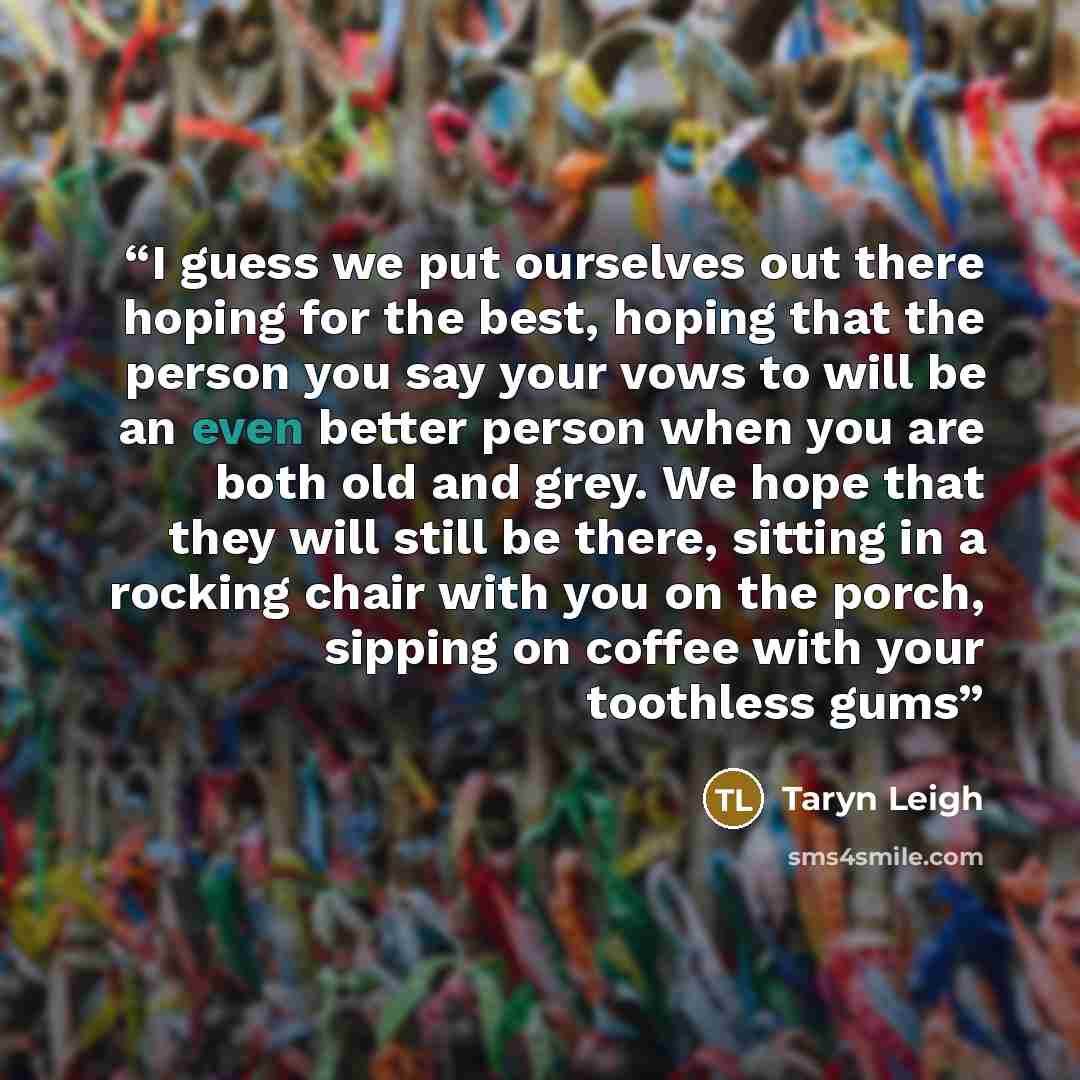 “I guess we put ourselves out there hoping for the best, hoping that the person you say your vows to will be an even better person when you are both old and grey. We hope that they will still be there, sitting in a rocking chair with you on the porch, sipping on coffee with your toothless gums” quote by Taryn Leigh