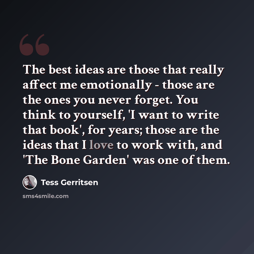 “The best ideas are those that really affect me emotionally - those are the ones you never forget. You think to yourself, 'I want to write that book', for years; those are the ideas that I love to work with, and 'The Bone Garden' was one of them.” quote by Tess Gerritsen