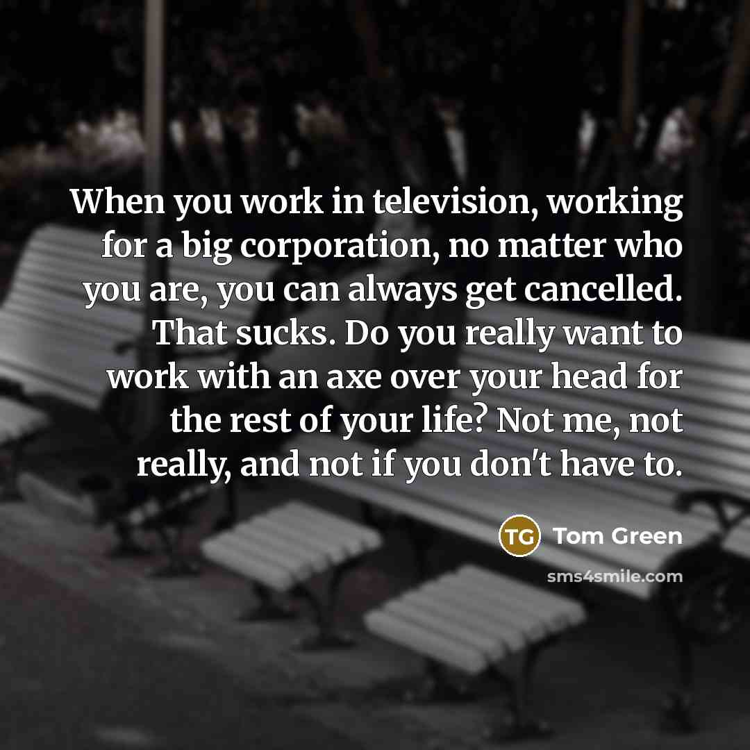 “When you work in television, working for a big corporation, no matter who you are, you can always get cancelled. That sucks. Do you really want to work with an axe over your head for the rest of your life? Not me, not really, and not if you don't have to.” quote by Tom Green