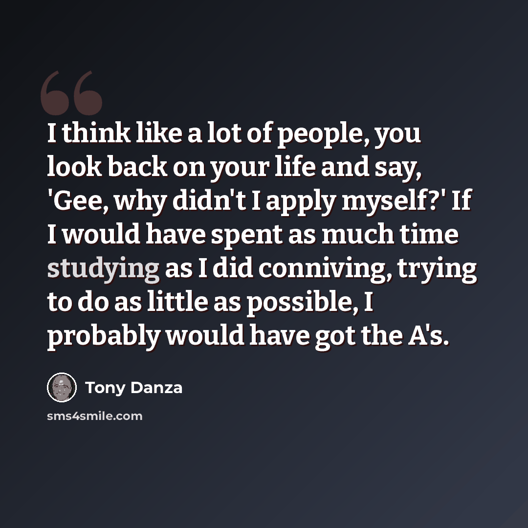 “I think like a lot of people, you look back on your life and say, 'Gee, why didn't I apply myself?' If I would have spent as much time studying as I did conniving, trying to do as little as possible, I probably would have got the A's.” quote by Tony Danza